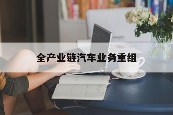 百色市全产业链汽车业务重组(全产业链汽车业务重组的意义)